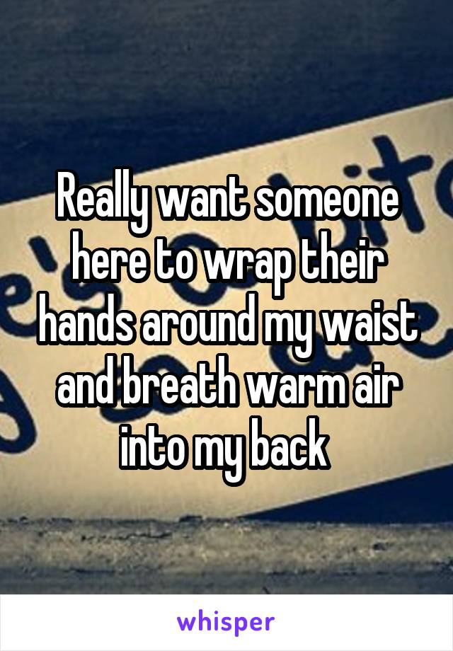 Really want someone here to wrap their hands around my waist and breath warm air into my back 