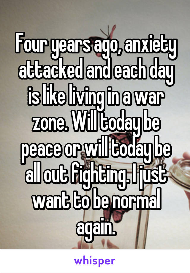 Four years ago, anxiety attacked and each day is like living in a war zone. Will today be peace or will today be all out fighting. I just want to be normal again.