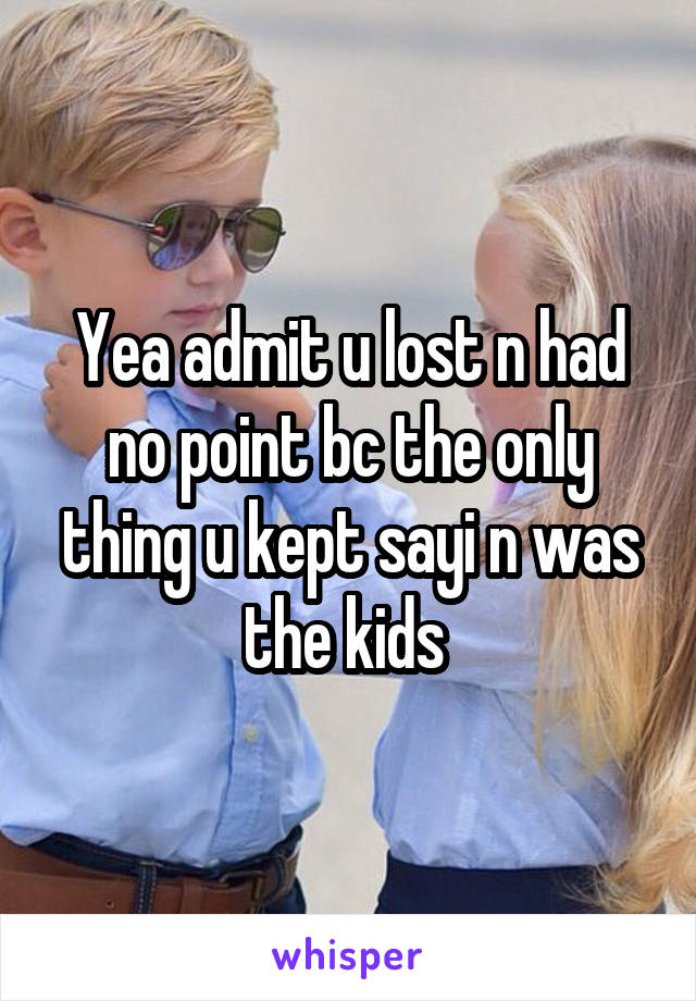 Yea admit u lost n had no point bc the only thing u kept sayi n was the kids 