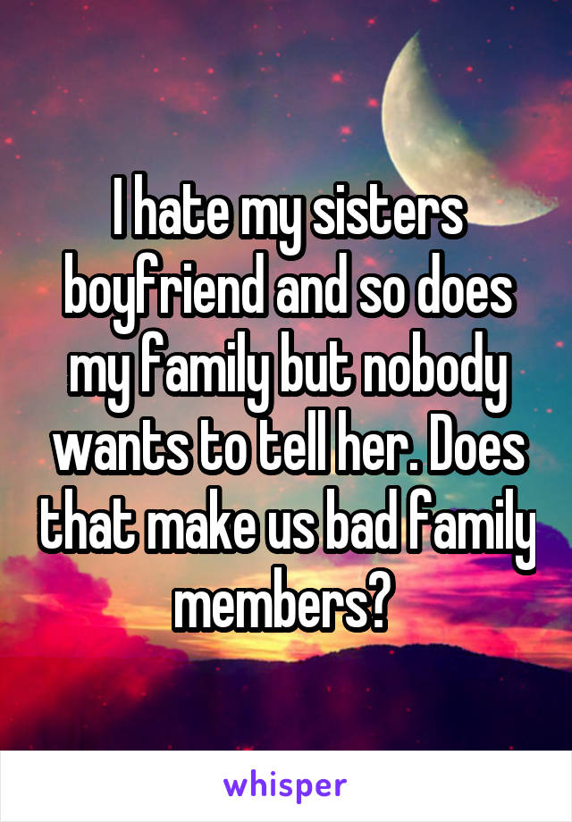 I hate my sisters boyfriend and so does my family but nobody wants to tell her. Does that make us bad family members? 