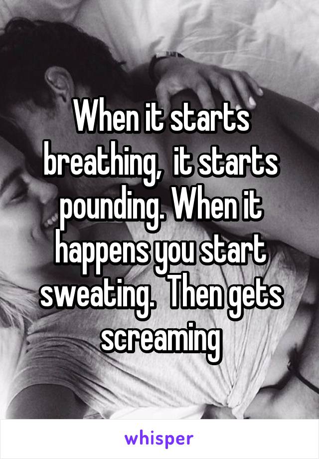 When it starts breathing,  it starts pounding. When it happens you start sweating.  Then gets screaming