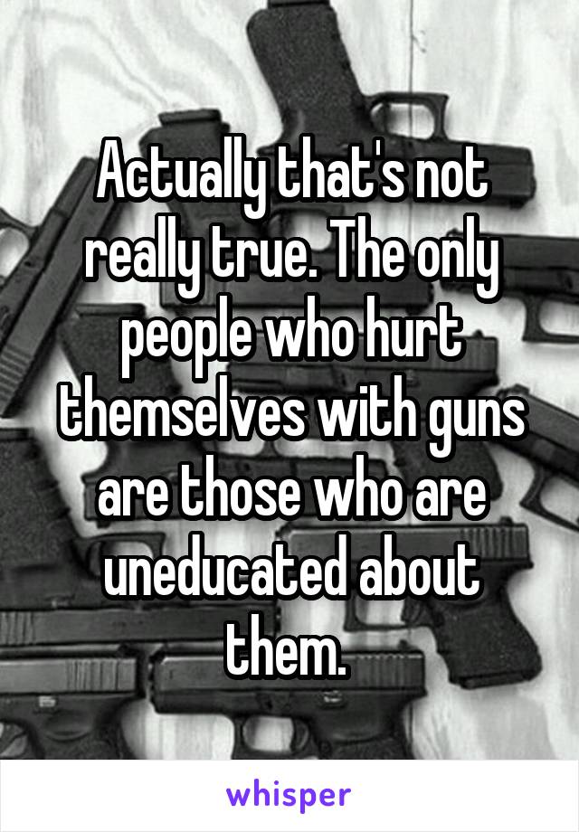 Actually that's not really true. The only people who hurt themselves with guns are those who are uneducated about them. 