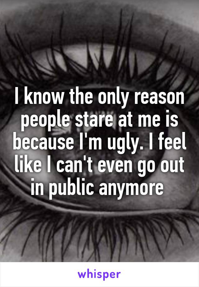 I know the only reason people stare at me is because I'm ugly. I feel like I can't even go out in public anymore 