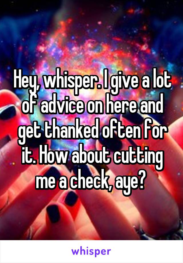 Hey, whisper. I give a lot of advice on here and get thanked often for it. How about cutting me a check, aye? 