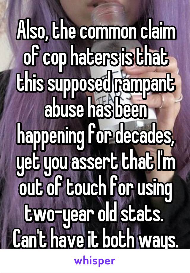 Also, the common claim of cop haters is that this supposed rampant abuse has been happening for decades, yet you assert that I'm out of touch for using two-year old stats.  Can't have it both ways.