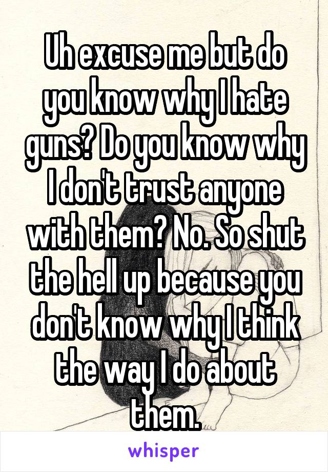 Uh excuse me but do you know why I hate guns? Do you know why I don't trust anyone with them? No. So shut the hell up because you don't know why I think the way I do about them.