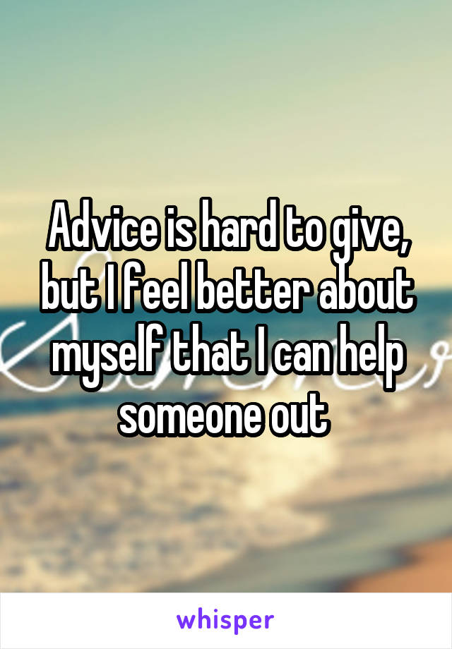 Advice is hard to give, but I feel better about myself that I can help someone out 