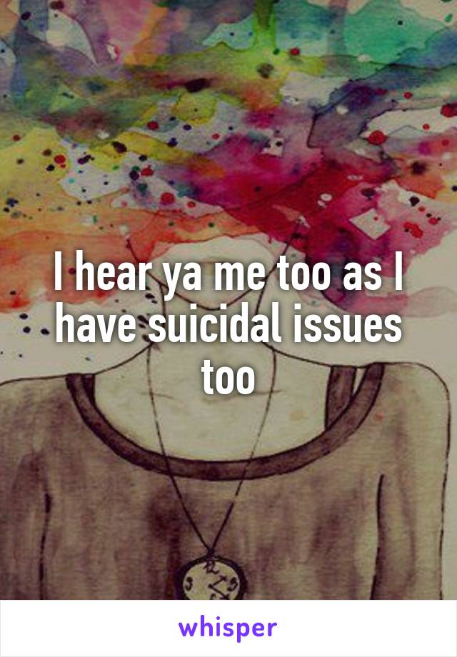 I hear ya me too as I have suicidal issues too