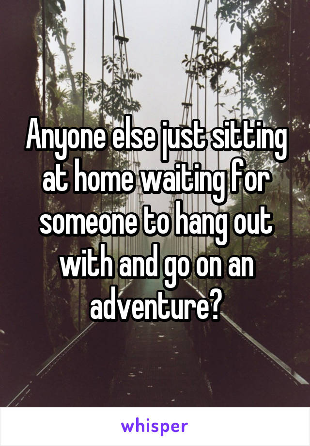 Anyone else just sitting at home waiting for someone to hang out with and go on an adventure?