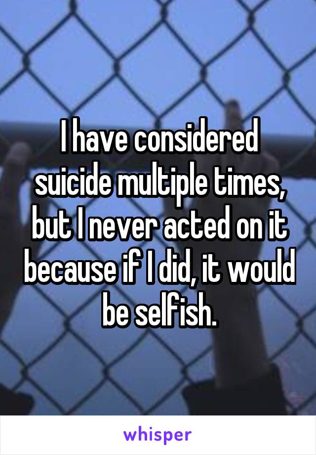 I have considered suicide multiple times, but I never acted on it because if I did, it would be selfish.