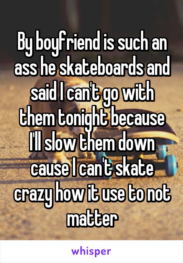 By boyfriend is such an ass he skateboards and said I can't go with them tonight because I'll slow them down cause I can't skate crazy how it use to not matter