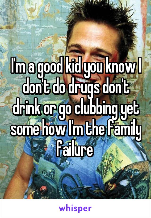 I'm a good kid you know I don't do drugs don't drink or go clubbing yet some how I'm the family failure 