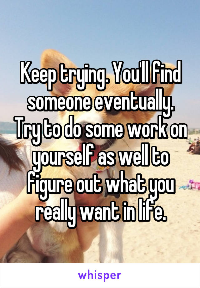 Keep trying. You'll find someone eventually. Try to do some work on yourself as well to figure out what you really want in life.