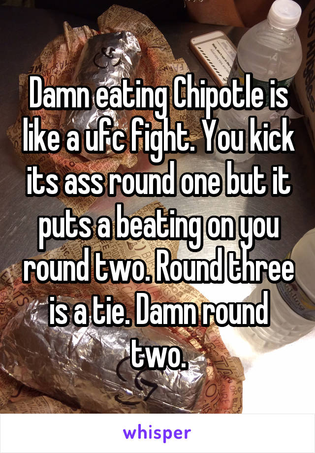 Damn eating Chipotle is like a ufc fight. You kick its ass round one but it puts a beating on you round two. Round three is a tie. Damn round two.