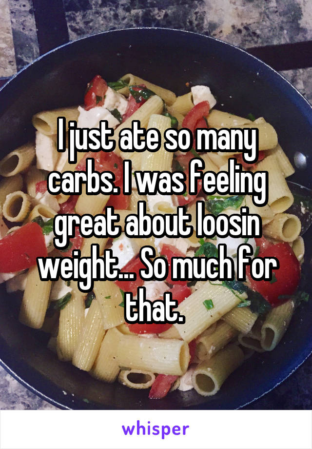 I just ate so many carbs. I was feeling great about loosin weight... So much for that. 