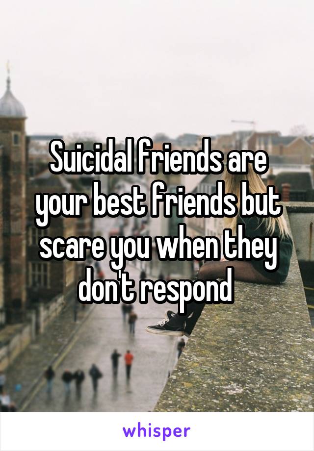 Suicidal friends are your best friends but scare you when they don't respond 