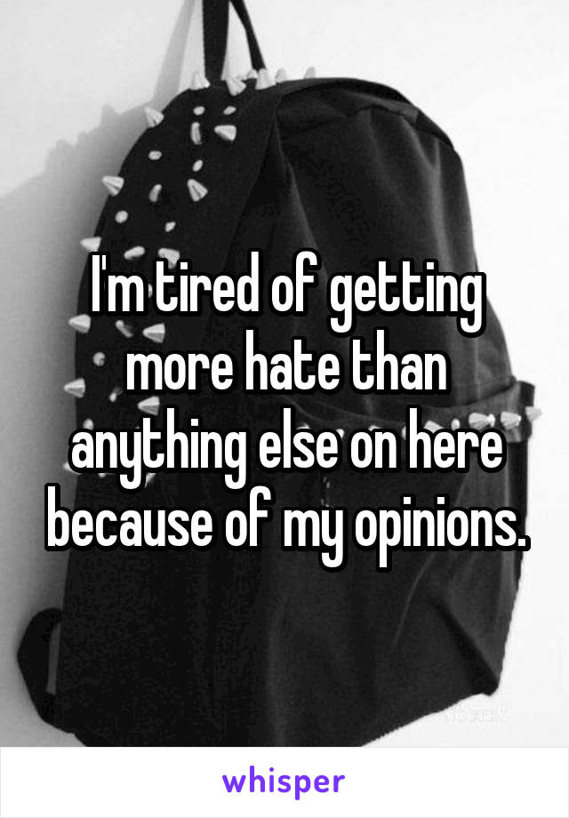 I'm tired of getting more hate than anything else on here because of my opinions.