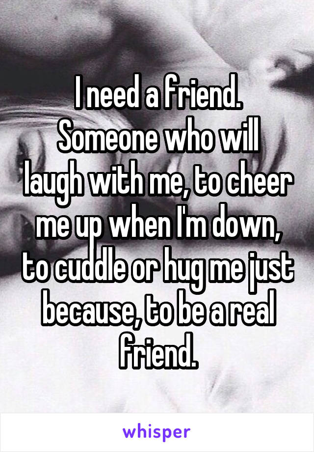 I need a friend.
Someone who will laugh with me, to cheer me up when I'm down, to cuddle or hug me just because, to be a real friend.