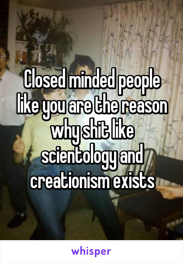 Closed minded people like you are the reason why shit like scientology and creationism exists