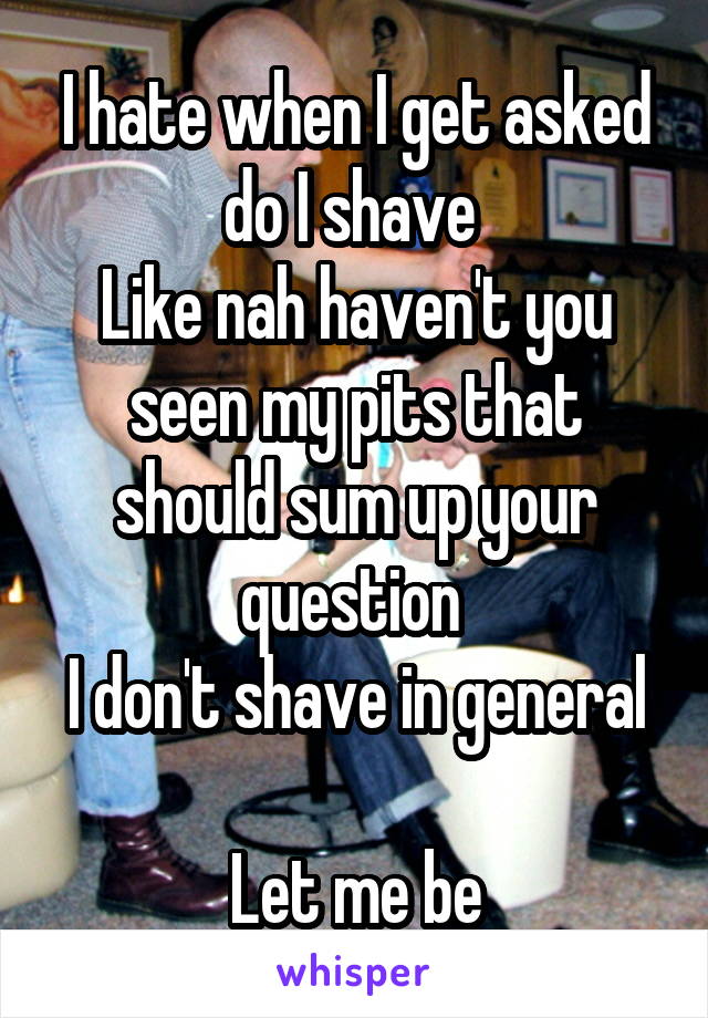 I hate when I get asked do I shave 
Like nah haven't you seen my pits that should sum up your question 
I don't shave in general 
Let me be