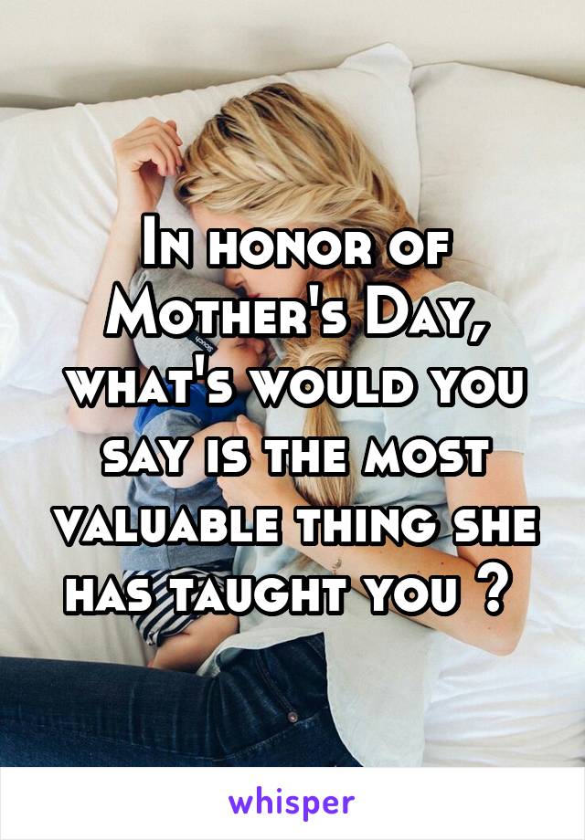 In honor of Mother's Day, what's would you say is the most valuable thing she has taught you ? 