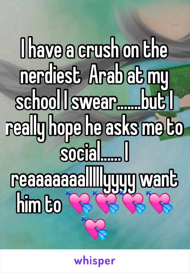 I have a crush on the nerdiest  Arab at my school I swear.......but I really hope he asks me to social...... I reaaaaaaalllllyyyy want him to 💘💘💘💘💘