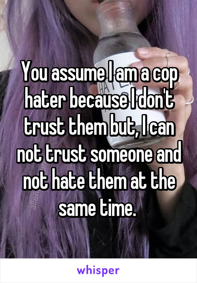 You assume I am a cop hater because I don't trust them but, I can not trust someone and not hate them at the same time. 