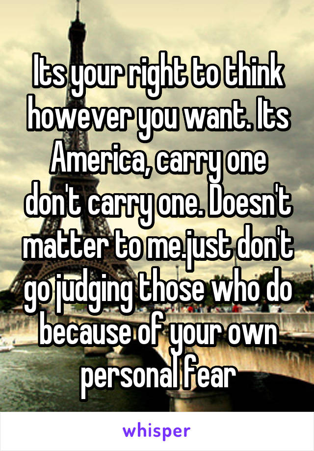 Its your right to think however you want. Its America, carry one don't carry one. Doesn't matter to me.just don't go judging those who do because of your own personal fear