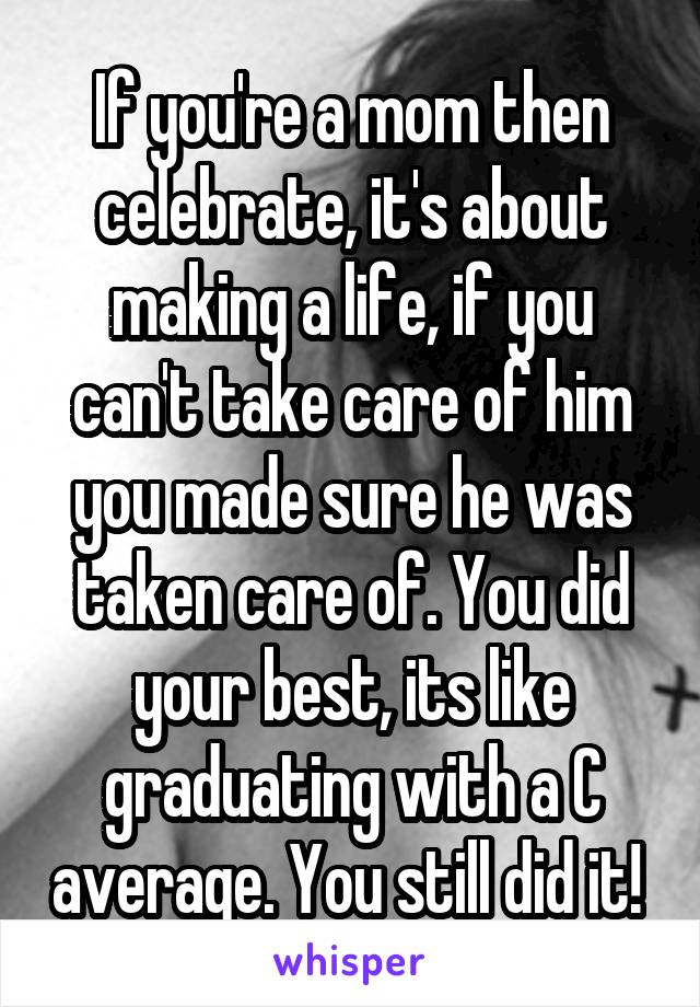 If you're a mom then celebrate, it's about making a life, if you can't take care of him you made sure he was taken care of. You did your best, its like graduating with a C average. You still did it! 