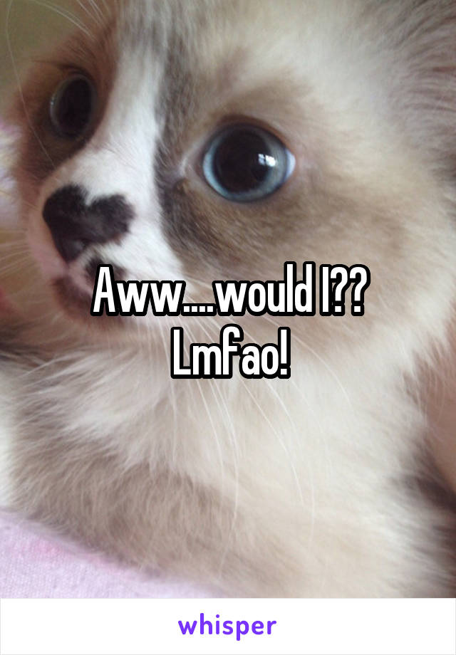 Aww....would I??
Lmfao!