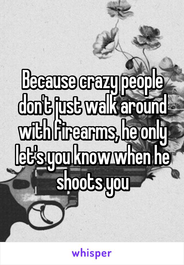 Because crazy people don't just walk around with firearms, he only let's you know when he shoots you