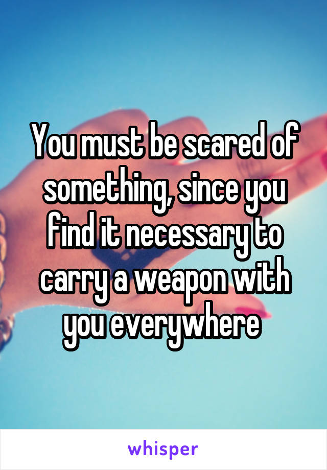 You must be scared of something, since you find it necessary to carry a weapon with you everywhere 