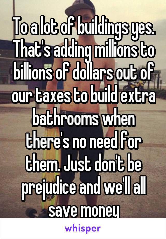 To a lot of buildings yes. That's adding millions to billions of dollars out of our taxes to build extra bathrooms when there's no need for them. Just don't be prejudice and we'll all save money