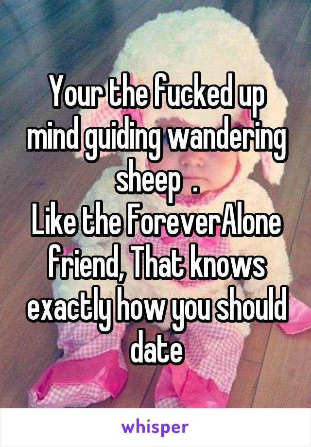 Your the fucked up mind guiding wandering sheep  .
Like the ForeverAlone friend, That knows exactly how you should date