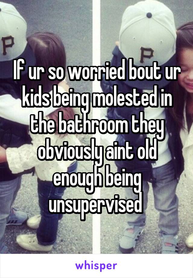 If ur so worried bout ur kids being molested in the bathroom they obviously aint old enough being unsupervised 