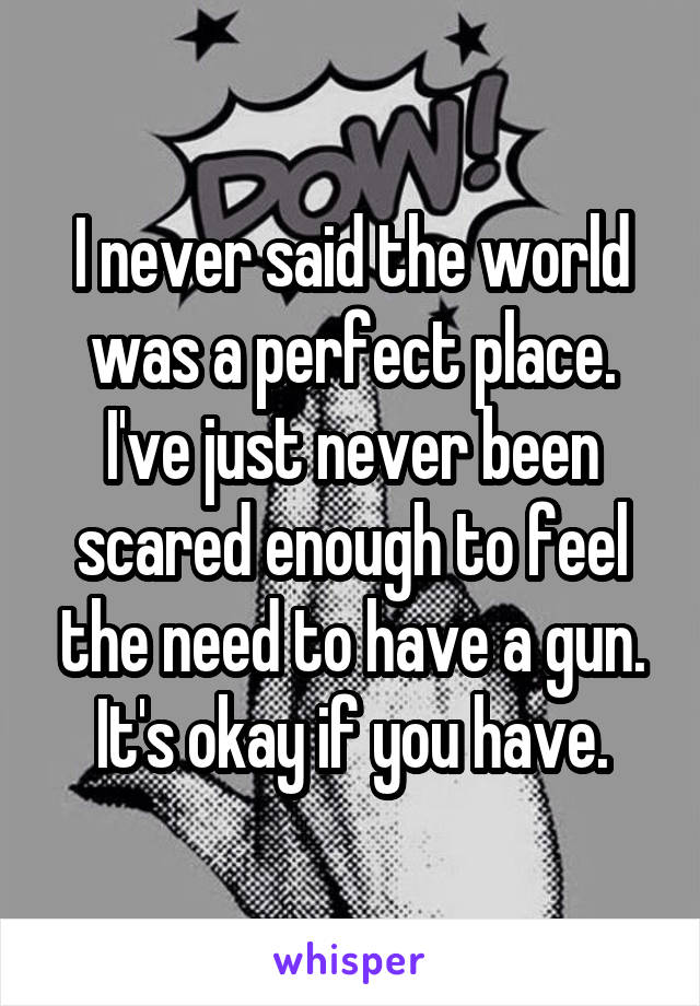 I never said the world was a perfect place. I've just never been scared enough to feel the need to have a gun. It's okay if you have.