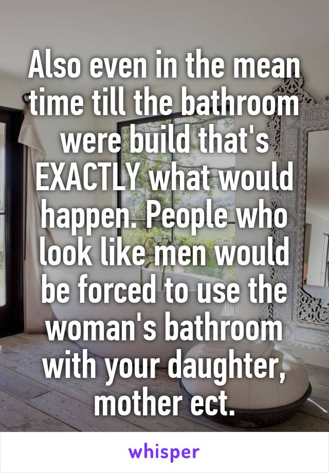 Also even in the mean time till the bathroom were build that's EXACTLY what would happen. People who look like men would be forced to use the woman's bathroom with your daughter, mother ect.