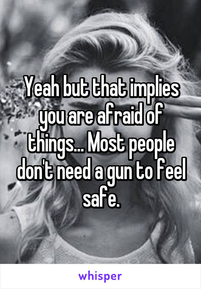 Yeah but that implies you are afraid of things... Most people don't need a gun to feel safe.