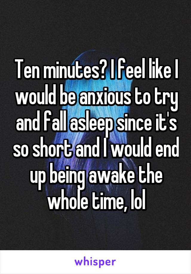 Ten minutes? I feel like I would be anxious to try and fall asleep since it's so short and I would end up being awake the whole time, lol