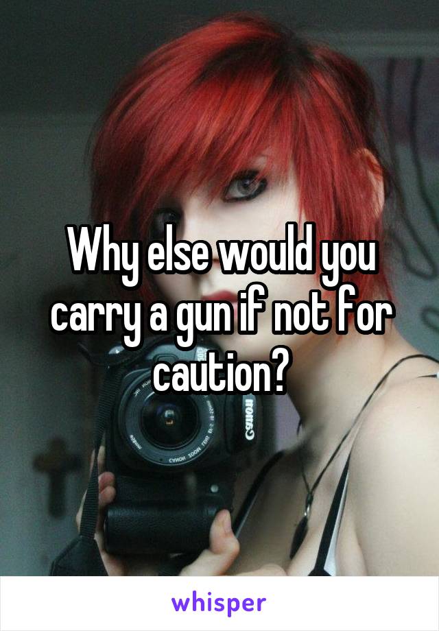 Why else would you carry a gun if not for caution?