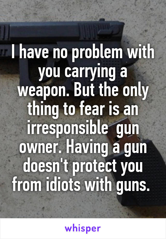 I have no problem with you carrying a weapon. But the only thing to fear is an irresponsible  gun owner. Having a gun doesn't protect you from idiots with guns. 