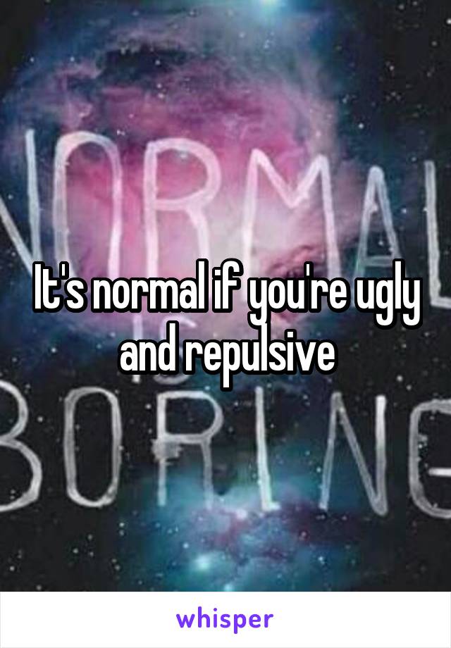 It's normal if you're ugly and repulsive