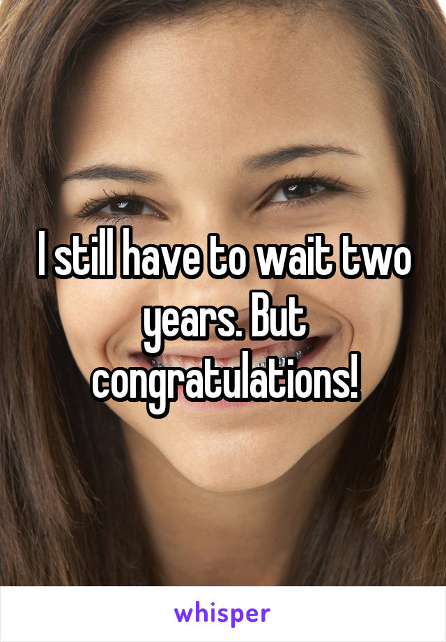 I still have to wait two years. But congratulations!