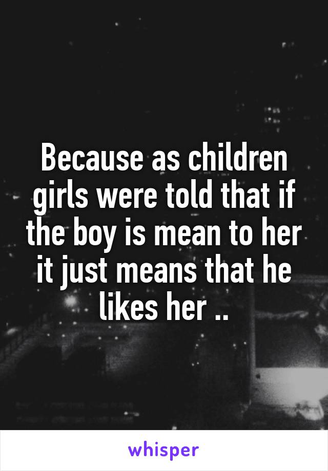 Because as children girls were told that if the boy is mean to her it just means that he likes her ..