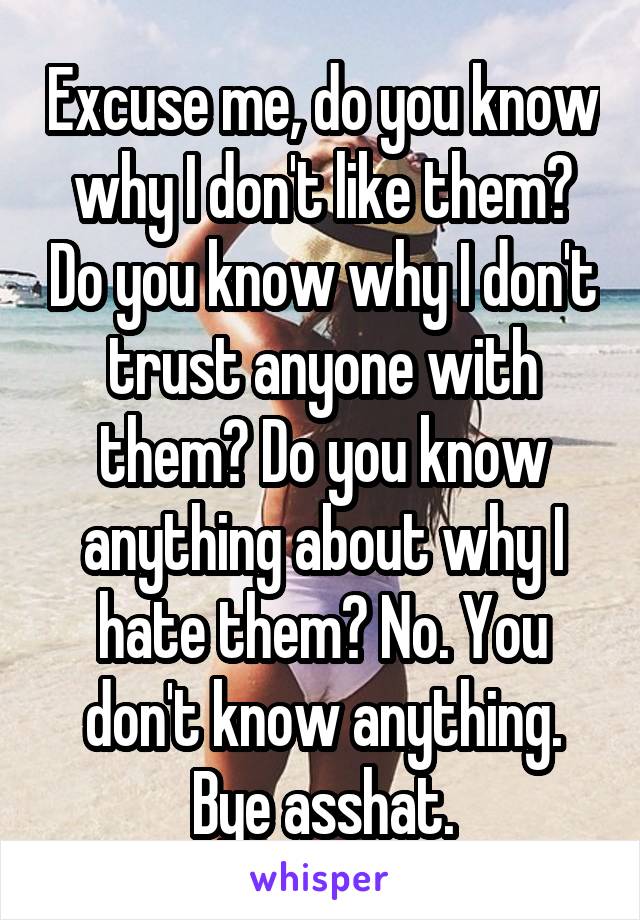 Excuse me, do you know why I don't like them? Do you know why I don't trust anyone with them? Do you know anything about why I hate them? No. You don't know anything. Bye asshat.