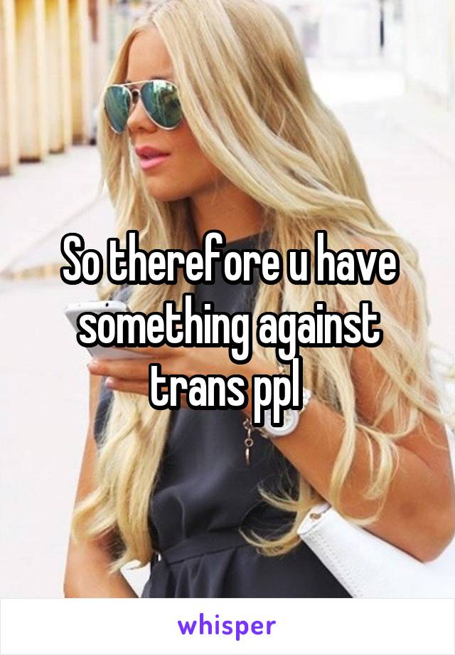 So therefore u have something against trans ppl 