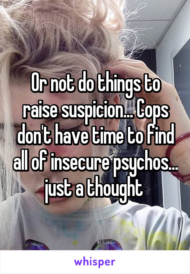 Or not do things to raise suspicion... Cops don't have time to find all of insecure psychos... just a thought 