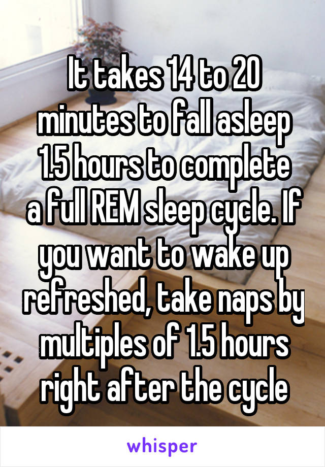 It takes 14 to 20 minutes to fall asleep
1.5 hours to complete a full REM sleep cycle. If you want to wake up refreshed, take naps by multiples of 1.5 hours right after the cycle