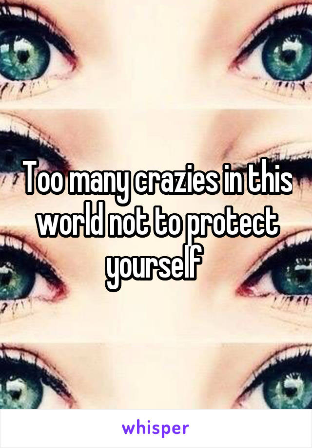 Too many crazies in this world not to protect yourself 