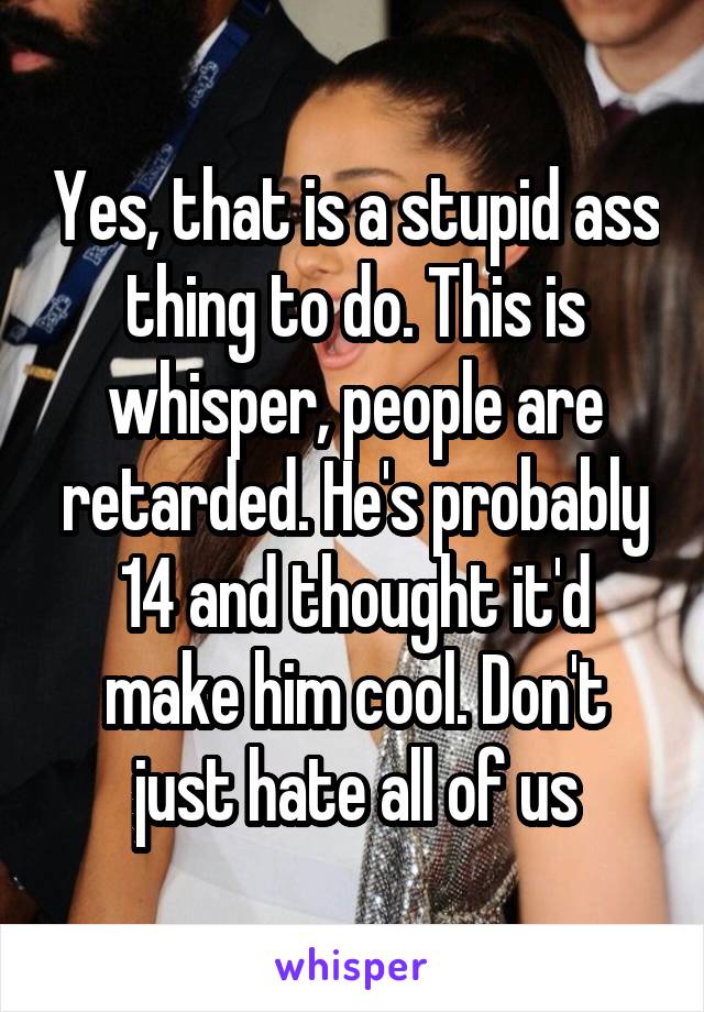 Yes, that is a stupid ass thing to do. This is whisper, people are retarded. He's probably 14 and thought it'd make him cool. Don't just hate all of us